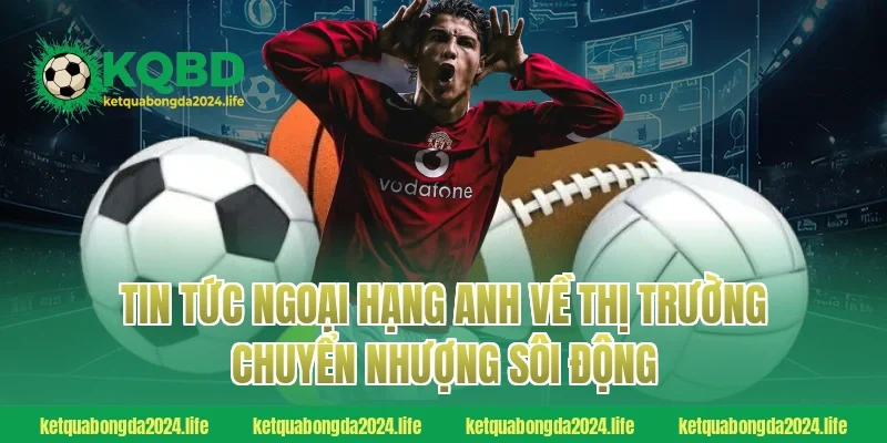 Tin tức Ngoại hạng Anh về thị trường chuyển nhượng sôi động